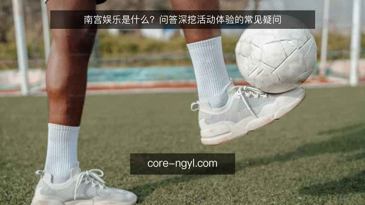 南宫娱乐是什么？问答深挖活动体验的常见疑问