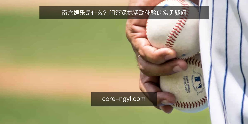 南宫娱乐是什么？问答深挖活动体验的常见疑问 — 南宫娱乐活动体验到底指什么 配图